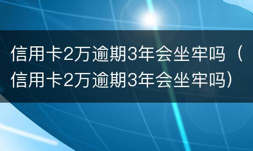 信用卡2万逾期3年会坐牢吗（信用卡2万逾期3年会坐牢吗）