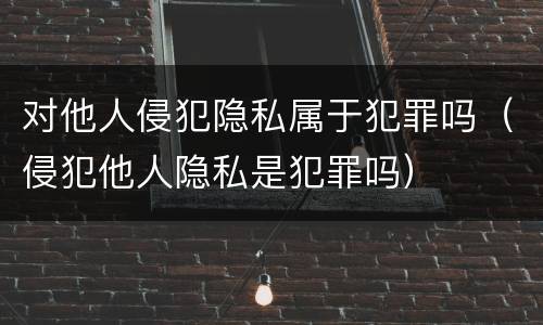 对他人侵犯隐私属于犯罪吗（侵犯他人隐私是犯罪吗）