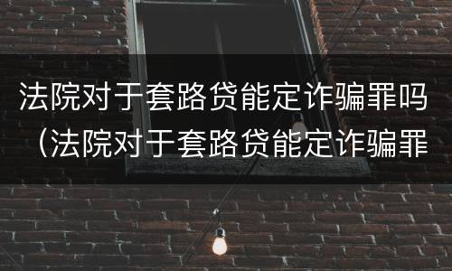 法院对于套路贷能定诈骗罪吗（法院对于套路贷能定诈骗罪吗）