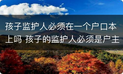 孩子监护人必须在一个户口本上吗 孩子的监护人必须是户主吗