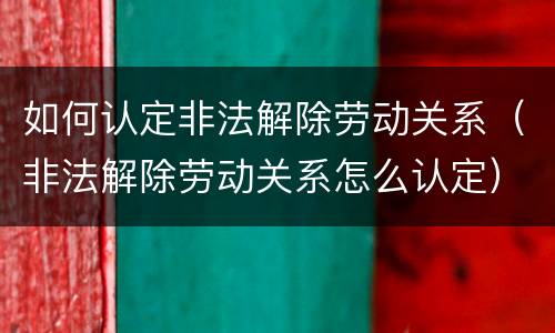 如何认定非法解除劳动关系（非法解除劳动关系怎么认定）