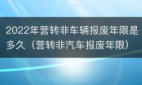 2022年营转非车辆报废年限是多久（营转非汽车报废年限）