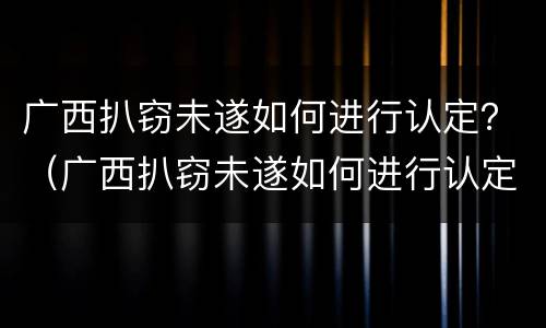 广西扒窃未遂如何进行认定？（广西扒窃未遂如何进行认定和处理）