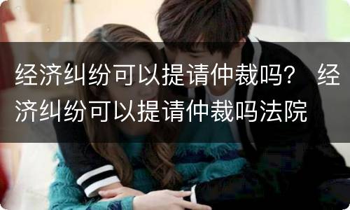 经济纠纷可以提请仲裁吗？ 经济纠纷可以提请仲裁吗法院