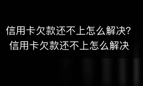 信用卡欠款还不上怎么解决？ 信用卡欠款还不上怎么解决