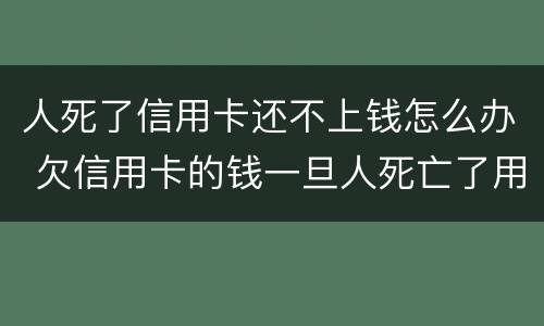 人死了信用卡还不上钱怎么办 欠信用卡的钱一旦人死亡了用不用还