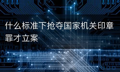 什么标准下抢夺国家机关印章罪才立案