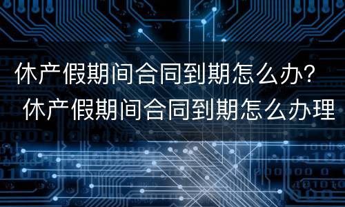 休产假期间合同到期怎么办？ 休产假期间合同到期怎么办理续签