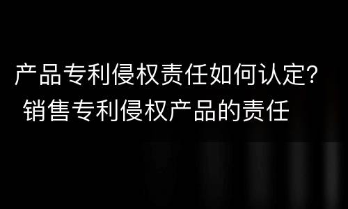 产品专利侵权责任如何认定？ 销售专利侵权产品的责任