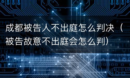 成都被告人不出庭怎么判决（被告故意不出庭会怎么判）