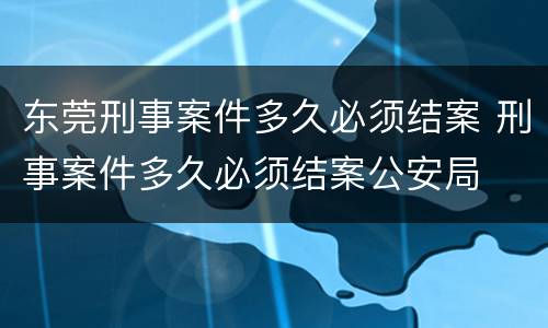 东莞刑事案件多久必须结案 刑事案件多久必须结案公安局