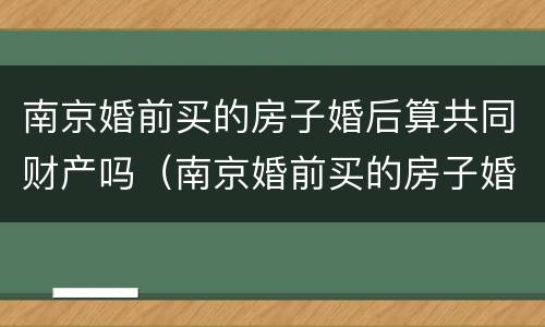 南京婚前买的房子婚后算共同财产吗（南京婚前买的房子婚后算共同财产吗知乎）