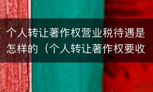 个人转让著作权营业税待遇是怎样的（个人转让著作权要收增值税吗）