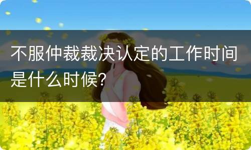 不服仲裁裁决认定的工作时间是什么时候？