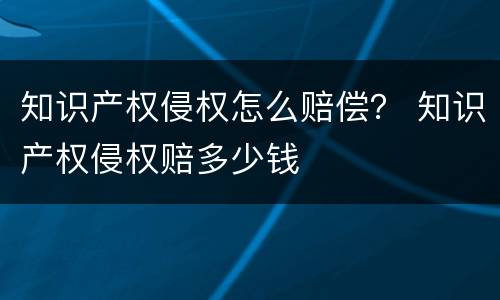 知识产权侵权怎么赔偿？ 知识产权侵权赔多少钱