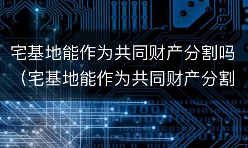 宅基地能作为共同财产分割吗（宅基地能作为共同财产分割吗法律规定）