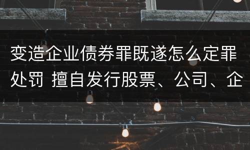 变造企业债券罪既遂怎么定罪处罚 擅自发行股票、公司、企业债券罪