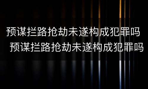 预谋拦路抢劫未遂构成犯罪吗 预谋拦路抢劫未遂构成犯罪吗判多少年