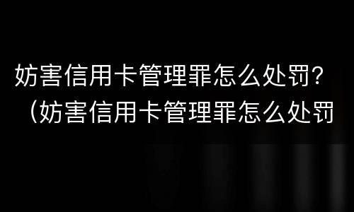 妨害信用卡管理罪怎么处罚？（妨害信用卡管理罪怎么处罚的）