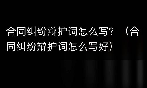 合同纠纷辩护词怎么写？（合同纠纷辩护词怎么写好）