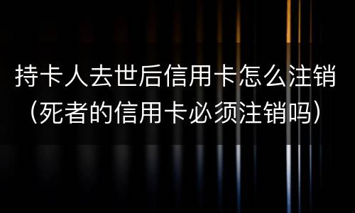持卡人去世后信用卡怎么注销（死者的信用卡必须注销吗）