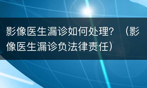 影像医生漏诊如何处理？（影像医生漏诊负法律责任）