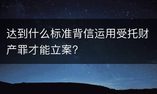 达到什么标准背信运用受托财产罪才能立案?