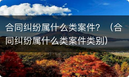 合同纠纷属什么类案件？（合同纠纷属什么类案件类别）