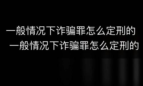 一般情况下诈骗罪怎么定刑的 一般情况下诈骗罪怎么定刑的呢