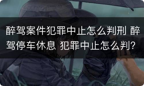 醉驾案件犯罪中止怎么判刑 醉驾停车休息 犯罪中止怎么判?