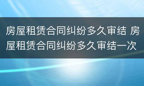 房屋租赁合同纠纷多久审结 房屋租赁合同纠纷多久审结一次