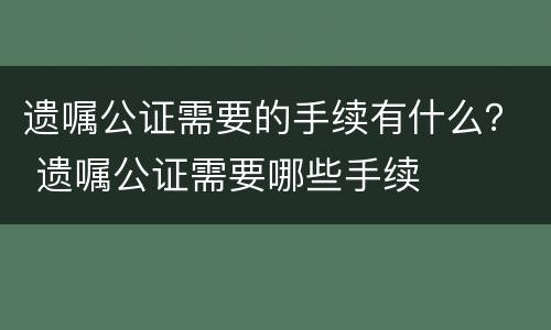 遗嘱公证需要的手续有什么? 遗嘱公证需要哪些手续