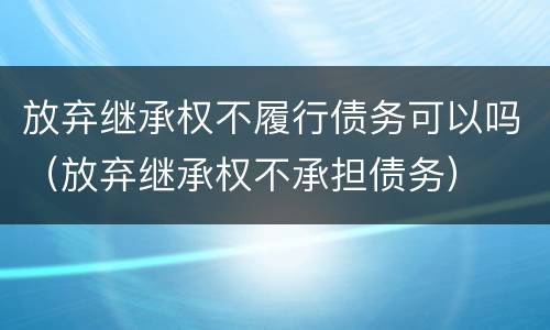 放弃继承权不履行债务可以吗（放弃继承权不承担债务）