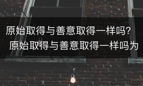 原始取得与善意取得一样吗？ 原始取得与善意取得一样吗为什么