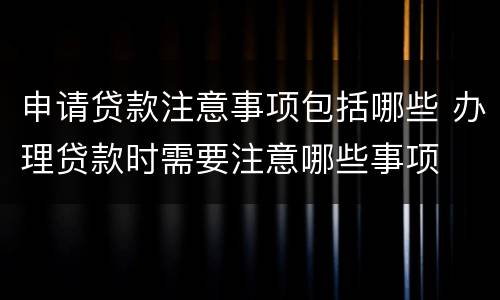 申请贷款注意事项包括哪些 办理贷款时需要注意哪些事项