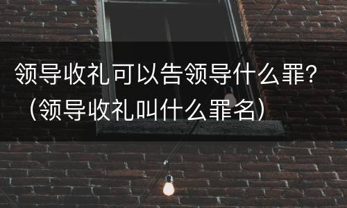 领导收礼可以告领导什么罪？（领导收礼叫什么罪名）