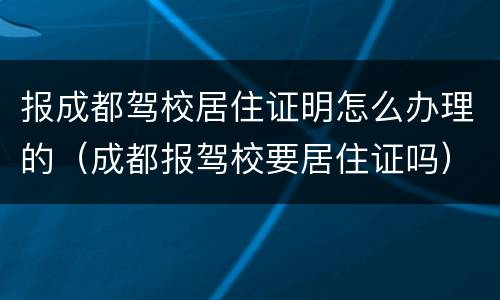 报成都驾校居住证明怎么办理的（成都报驾校要居住证吗）
