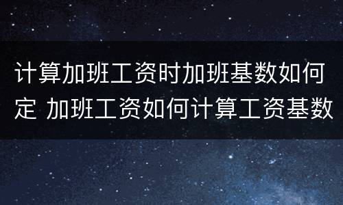 计算加班工资时加班基数如何定 加班工资如何计算工资基数