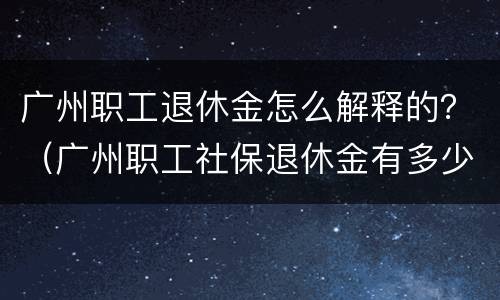广州职工退休金怎么解释的？（广州职工社保退休金有多少）