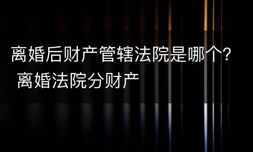 离婚后财产管辖法院是哪个？ 离婚法院分财产