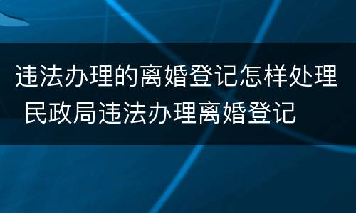 违法办理的离婚登记怎样处理 民政局违法办理离婚登记