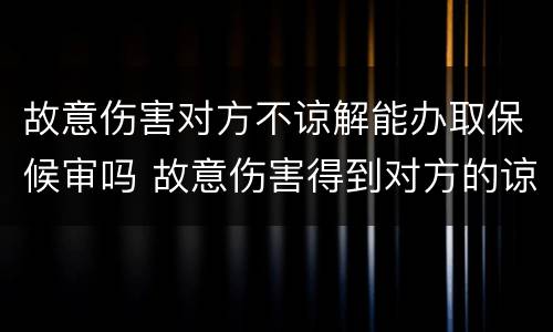 故意伤害对方不谅解能办取保候审吗 故意伤害得到对方的谅解能取保候审吗