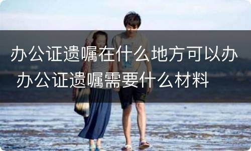 办公证遗嘱在什么地方可以办 办公证遗嘱需要什么材料