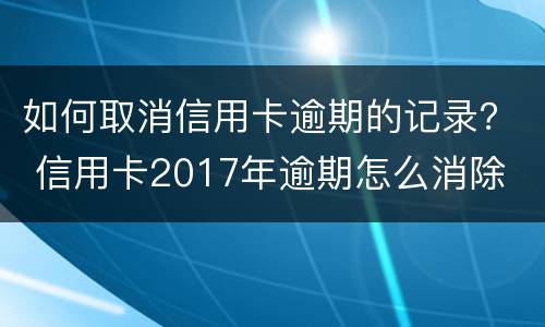 如何取消信用卡逾期的记录？ 信用卡2017年逾期怎么消除