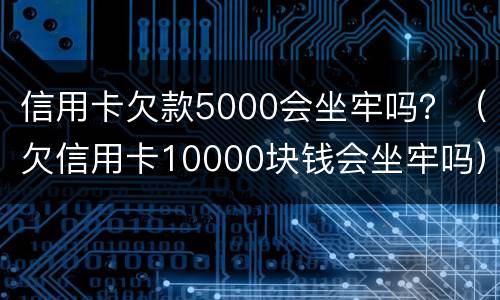 信用卡欠款5000会坐牢吗？（欠信用卡10000块钱会坐牢吗）