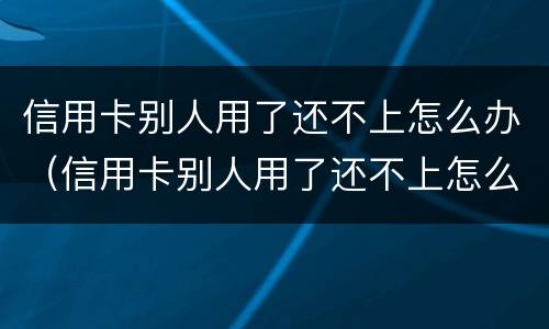 信用卡别人用了还不上怎么办（信用卡别人用了还不上怎么办呢）