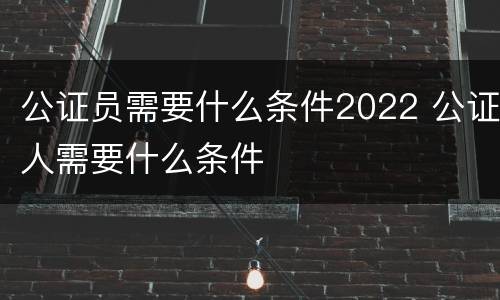 公证员需要什么条件2022 公证人需要什么条件