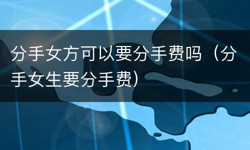 分手女方可以要分手费吗（分手女生要分手费）