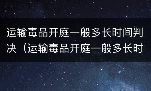 运输毒品开庭一般多长时间判决（运输毒品开庭一般多长时间判决呢）