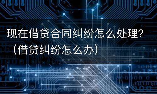 现在借贷合同纠纷怎么处理？（借贷纠纷怎么办）